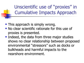 Unscientific use of “proxies” in
       Cumulative Impacts Approach

   This approach is simply wrong.
   No clear scientific rationale for this use of
    proxies is presented.
   Indeed, the data from three major studies
    shows no clear relationship between proposed
    environmental “stressors” such as docks or
    bulkheads and harmful impacts to the
    nearshore environment.
 