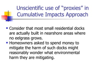 Unscientific use of “proxies” in
        Cumulative Impacts Approach

   Consider that most small residential docks
    are actually built in nearshore areas where
    no eelgrass grows.
   Homeowners asked to spend money to
    mitigate the harm of such docks might
    reasonably wonder what environmental
    harm they are mitigating.
 