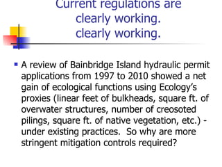 Current regulations are
               clearly working.
               clearly working.

   A review of Bainbridge Island hydraulic permit
    applications from 1997 to 2010 showed a net
    gain of ecological functions using Ecology’s
    proxies (linear feet of bulkheads, square ft. of
    overwater structures, number of creosoted
    pilings, square ft. of native vegetation, etc.) -
    under existing practices. So why are more
    stringent mitigation controls required?
 