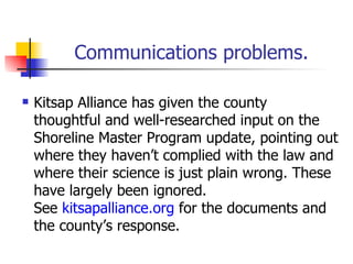 Communications problems.

   Kitsap Alliance has given the county
    thoughtful and well-researched input on the
    Shoreline Master Program update, pointing out
    where they haven’t complied with the law and
    where their science is just plain wrong. These
    have largely been ignored.
    See kitsapalliance.org for the documents and
    the county’s response.
 