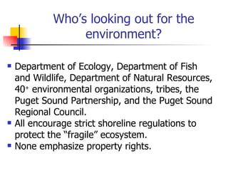 Who’s looking out for the
                 environment?

   Department of Ecology, Department of Fish
    and Wildlife, Department of Natural Resources,
    40+ environmental organizations, tribes, the
    Puget Sound Partnership, and the Puget Sound
    Regional Council.
   All encourage strict shoreline regulations to
    protect the “fragile” ecosystem.
   None emphasize property rights.
 