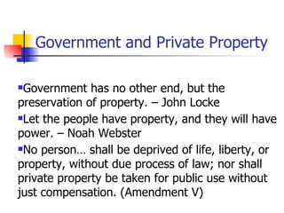 Government and Private Property

Government has no other end, but the
preservation of property. – John Locke
Let the people have property, and they will have

power. – Noah Webster
No person… shall be deprived of life, liberty, or

property, without due process of law; nor shall
private property be taken for public use without
just compensation. (Amendment V)
 
