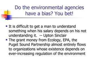 Do the environmental agencies
           have a bias? You bet!

   It is difficult to get a man to understand
    something when his salary depends on his not
    understanding it. -- Upton Sinclair
   The grant money from Ecology, EPA, the
    Puget Sound Partnership almost entirely flows
    to organizations whose existence depends on
    ever-increasing regulation of the environment
 
