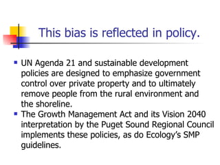 This bias is reflected in policy.

   UN Agenda 21 and sustainable development
    policies are designed to emphasize government
    control over private property and to ultimately
    remove people from the rural environment and
    the shoreline.
   The Growth Management Act and its Vision 2040
    interpretation by the Puget Sound Regional Council
    implements these policies, as do Ecology’s SMP
    guidelines.
 