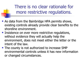 There is no clear rationale for
            more restrictive regulations.
   As data from the Bainbridge HPA permits shows,
    existing controls already provide clear benefits to the
    shoreline environment.
   Insistence on ever more restrictive regulations,
    without evidence they will actually help the
    environment, does not meet either the letter or the
    intent of the law.
   The county is not authorized to increase SMP
    environmental controls unless it has new information
    or changed circumstances.
 