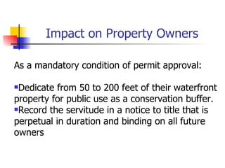 Impact on Property Owners

As a mandatory condition of permit approval:

Dedicate from 50 to 200 feet of their waterfront
property for public use as a conservation buffer.
Record the servitude in a notice to title that is

perpetual in duration and binding on all future
owners
 