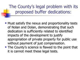 The County’s legal problem with its
       proposed buffer dedications:

   Must satisfy the nexus and proportionality tests
    of Nolan and Dolan, demonstrating that such
    dedication is sufficiently related to identified
    impacts of the development to justify
    appropriation of private property for public use
    without payment of just compensation.
   The County’s science is flawed to the point that
    it is cannot meet these legal tests.
 