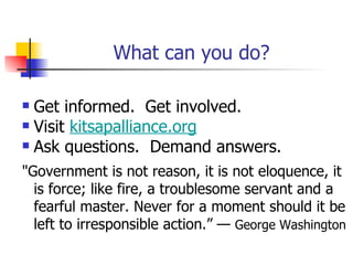 What can you do?

 Get informed. Get involved.
 Visit kitsapalliance.org

 Ask questions. Demand answers.

"Government is not reason, it is not eloquence, it
  is force; like fire, a troublesome servant and a
  fearful master. Never for a moment should it be
  left to irresponsible action.” — George Washington
 