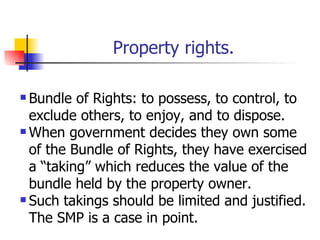 Property rights.

 Bundle of Rights: to possess, to control, to
  exclude others, to enjoy, and to dispose.
 When government decides they own some

  of the Bundle of Rights, they have exercised
  a “taking” which reduces the value of the
  bundle held by the property owner.
 Such takings should be limited and justified.

  The SMP is a case in point.
 