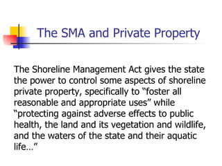 The SMA and Private Property

The Shoreline Management Act gives the state
the power to control some aspects of shoreline
private property, specifically to “foster all
reasonable and appropriate uses” while
“protecting against adverse effects to public
health, the land and its vegetation and wildlife,
and the waters of the state and their aquatic
life…”
 