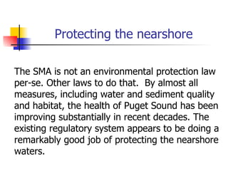 Protecting the nearshore

The SMA is not an environmental protection law
per-se. Other laws to do that. By almost all
measures, including water and sediment quality
and habitat, the health of Puget Sound has been
improving substantially in recent decades. The
existing regulatory system appears to be doing a
remarkably good job of protecting the nearshore
waters.
 