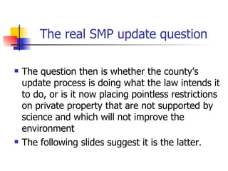 The real SMP update question

   The question then is whether the county’s
    update process is doing what the law intends it
    to do, or is it now placing pointless restrictions
    on private property that are not supported by
    science and which will not improve the
    environment
   The following slides suggest it is the latter.
 