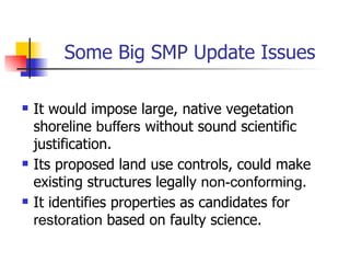 Some Big SMP Update Issues

   It would impose large, native vegetation
    shoreline buffers without sound scientific
    justification.
   Its proposed land use controls, could make
    existing structures legally non-conforming.
   It identifies properties as candidates for
    restoration based on faulty science.
 