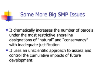 Some More Big SMP Issues

   It dramatically increases the number of parcels
    under the most restrictive shoreline
    designations of “natural” and “conservancy”
    with inadequate justification
   It uses an unscientific approach to assess and
    control the cumulative impacts of future
    development.
 