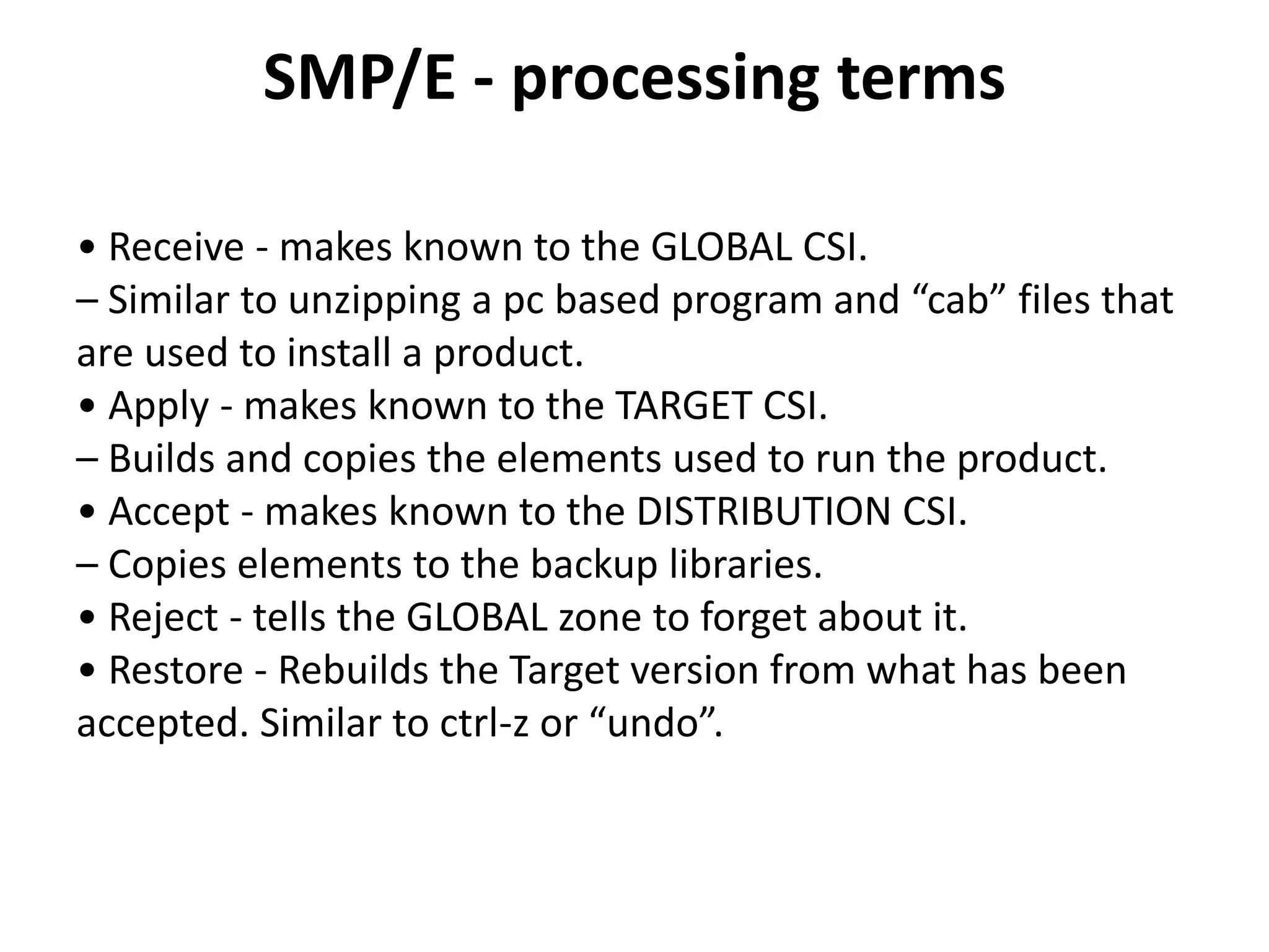 SMP/E - processing terms
• Receive - makes known to the GLOBAL CSI.
– Similar to unzipping a pc based program and “cab” files that
are used to install a product.
• Apply - makes known to the TARGET CSI.
– Builds and copies the elements used to run the product.
• Accept - makes known to the DISTRIBUTION CSI.
– Copies elements to the backup libraries.
• Reject - tells the GLOBAL zone to forget about it.
• Restore - Rebuilds the Target version from what has been
accepted. Similar to ctrl-z or “undo”.
 