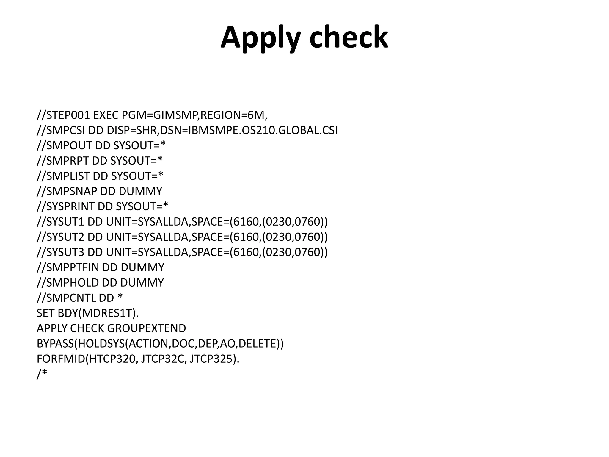Apply check
//STEP001 EXEC PGM=GIMSMP,REGION=6M,
//SMPCSI DD DISP=SHR,DSN=IBMSMPE.OS210.GLOBAL.CSI
//SMPOUT DD SYSOUT=*
//SMPRPT DD SYSOUT=*
//SMPLIST DD SYSOUT=*
//SMPSNAP DD DUMMY
//SYSPRINT DD SYSOUT=*
//SYSUT1 DD UNIT=SYSALLDA,SPACE=(6160,(0230,0760))
//SYSUT2 DD UNIT=SYSALLDA,SPACE=(6160,(0230,0760))
//SYSUT3 DD UNIT=SYSALLDA,SPACE=(6160,(0230,0760))
//SMPPTFIN DD DUMMY
//SMPHOLD DD DUMMY
//SMPCNTL DD *
SET BDY(MDRES1T).
APPLY CHECK GROUPEXTEND
BYPASS(HOLDSYS(ACTION,DOC,DEP,AO,DELETE))
FORFMID(HTCP320, JTCP32C, JTCP325).
/*
 