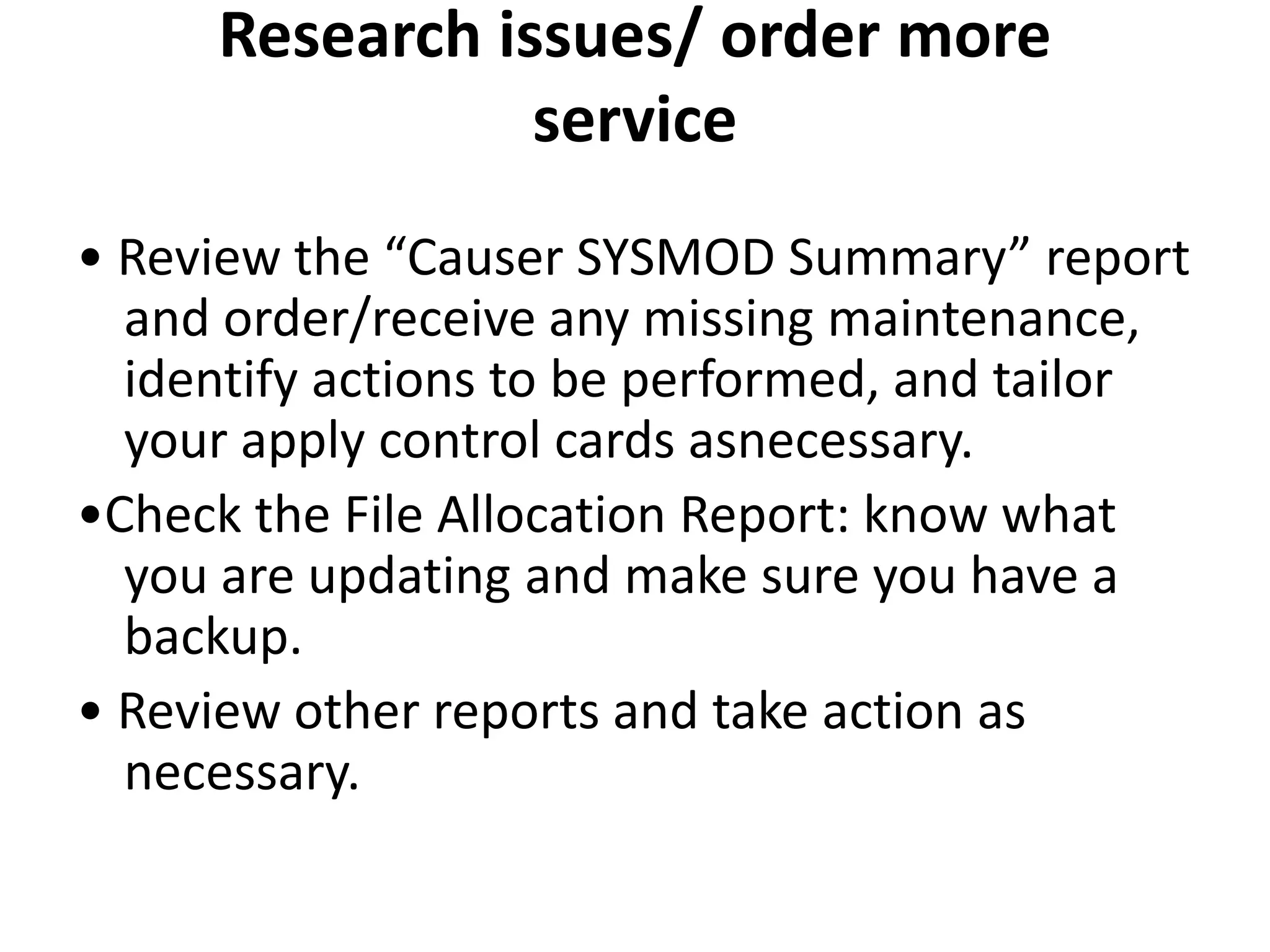 Research issues/ order more
service
• Review the “Causer SYSMOD Summary” report
and order/receive any missing maintenance,
identify actions to be performed, and tailor
your apply control cards asnecessary.
•Check the File Allocation Report: know what
you are updating and make sure you have a
backup.
• Review other reports and take action as
necessary.
 