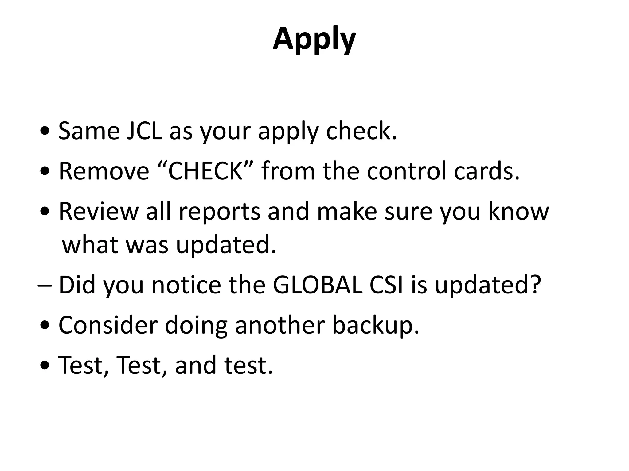 Apply
• Same JCL as your apply check.
• Remove “CHECK” from the control cards.
• Review all reports and make sure you know
what was updated.
– Did you notice the GLOBAL CSI is updated?
• Consider doing another backup.
• Test, Test, and test.
 