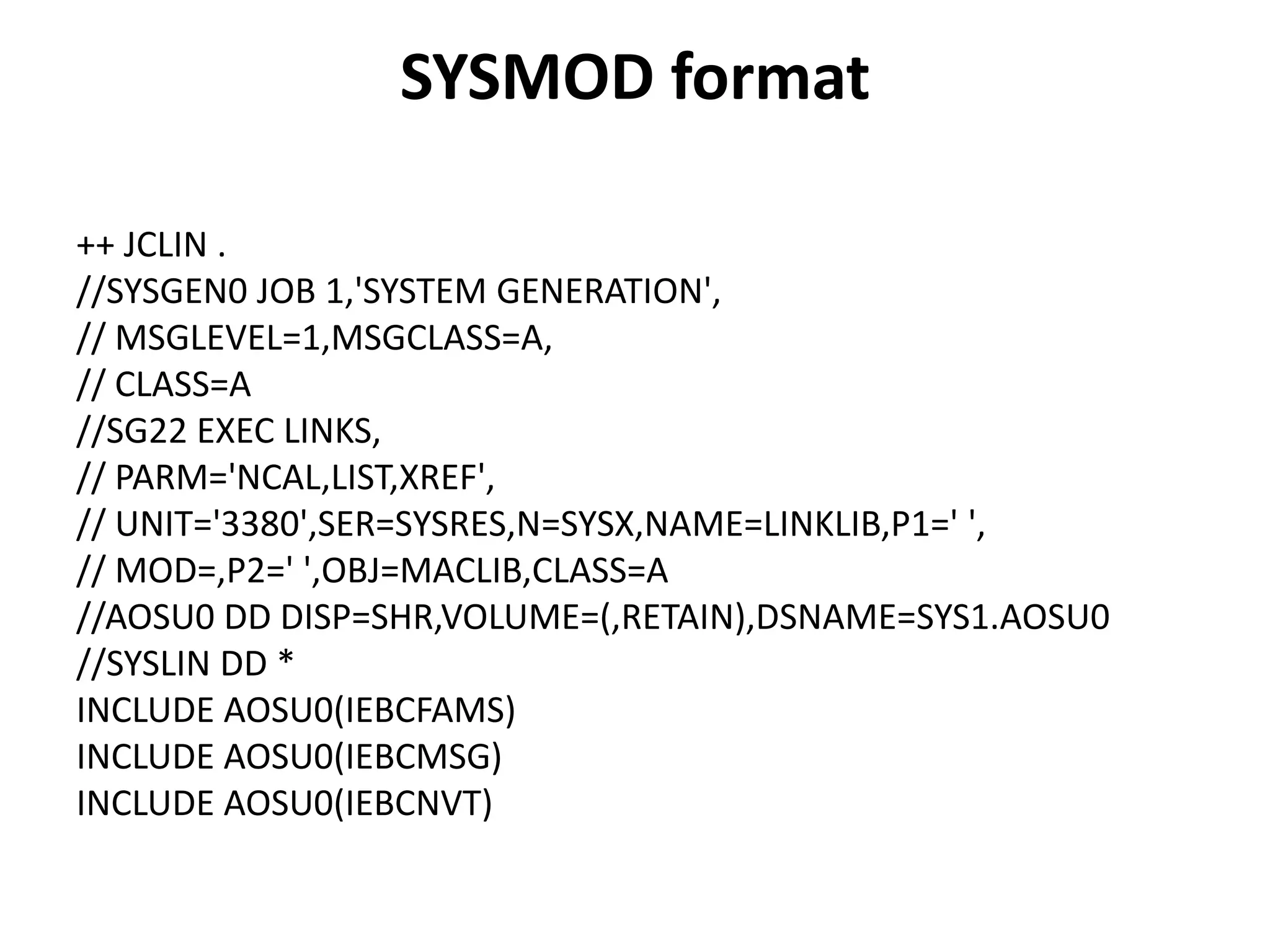 SYSMOD format
++ JCLIN .
//SYSGEN0 JOB 1,'SYSTEM GENERATION',
// MSGLEVEL=1,MSGCLASS=A,
// CLASS=A
//SG22 EXEC LINKS,
// PARM='NCAL,LIST,XREF',
// UNIT='3380',SER=SYSRES,N=SYSX,NAME=LINKLIB,P1=' ',
// MOD=,P2=' ',OBJ=MACLIB,CLASS=A
//AOSU0 DD DISP=SHR,VOLUME=(,RETAIN),DSNAME=SYS1.AOSU0
//SYSLIN DD *
INCLUDE AOSU0(IEBCFAMS)
INCLUDE AOSU0(IEBCMSG)
INCLUDE AOSU0(IEBCNVT)
 