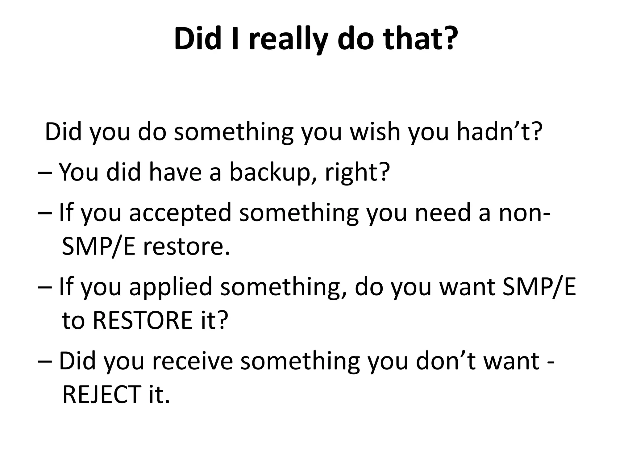 Did I really do that?
Did you do something you wish you hadn’t?
– You did have a backup, right?
– If you accepted something you need a non-
SMP/E restore.
– If you applied something, do you want SMP/E
to RESTORE it?
– Did you receive something you don’t want -
REJECT it.
 