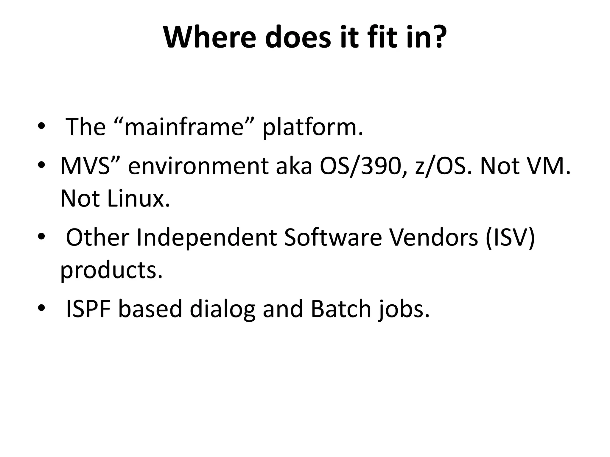 Where does it fit in?
• The “mainframe” platform.
• MVS” environment aka OS/390, z/OS. Not VM.
Not Linux.
• Other Independent Software Vendors (ISV)
products.
• ISPF based dialog and Batch jobs.
 