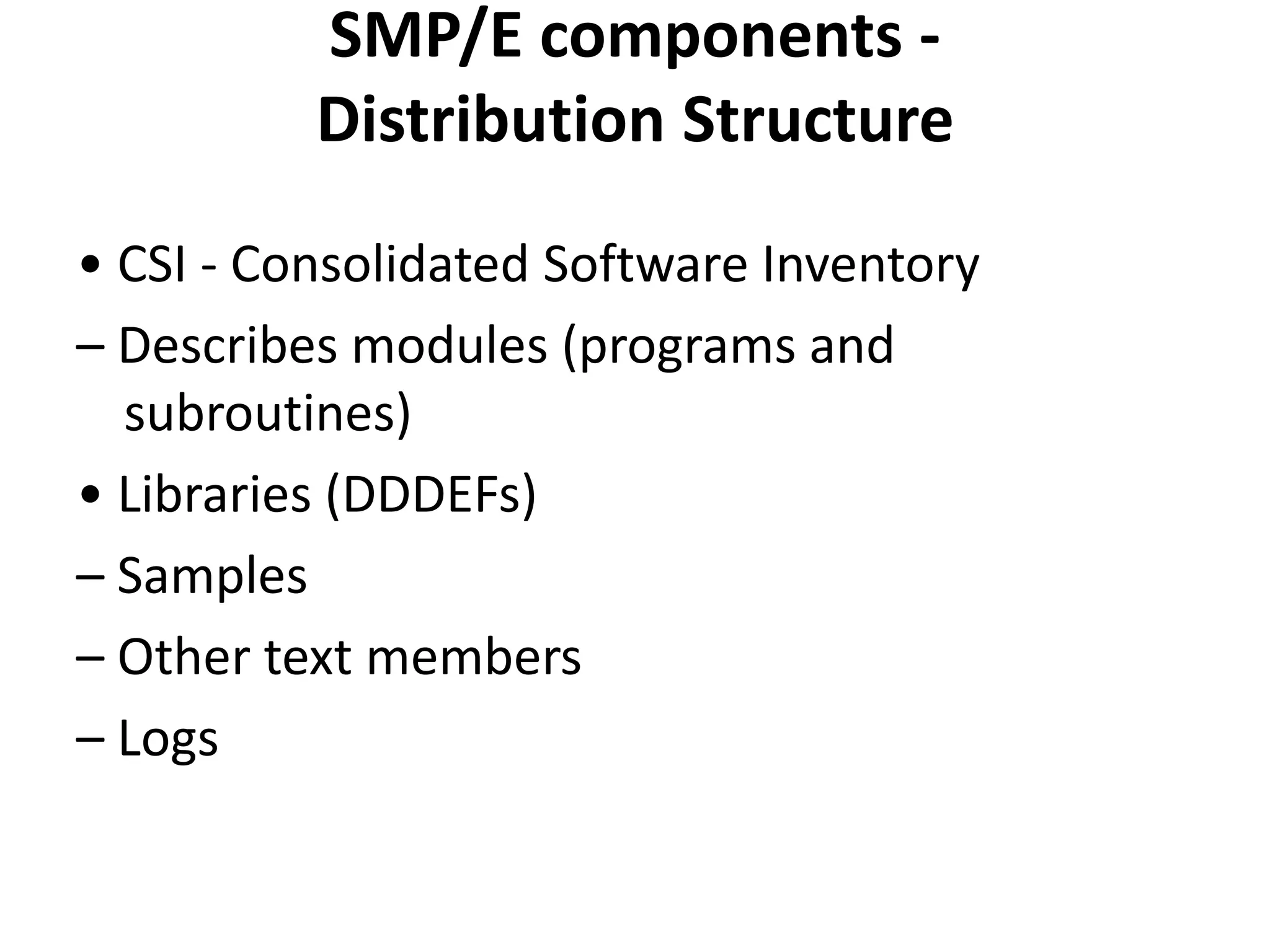 SMP/E components -
Distribution Structure
• CSI - Consolidated Software Inventory
– Describes modules (programs and
subroutines)
• Libraries (DDDEFs)
– Samples
– Other text members
– Logs
 