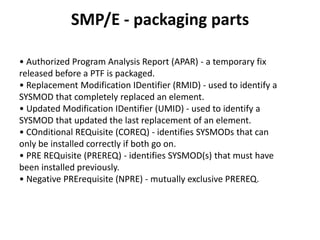 SMP/E - packaging parts
• Authorized Program Analysis Report (APAR) - a temporary fix
released before a PTF is packaged.
• Replacement Modification IDentifier (RMID) - used to identify a
SYSMOD that completely replaced an element.
• Updated Modification IDentifier (UMID) - used to identify a
SYSMOD that updated the last replacement of an element.
• COnditional REQuisite (COREQ) - identifies SYSMODs that can
only be installed correctly if both go on.
• PRE REQuisite (PREREQ) - identifies SYSMOD(s) that must have
been installed previously.
• Negative PRErequisite (NPRE) - mutually exclusive PREREQ.
 