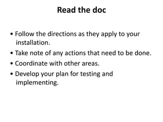 Read the doc
• Follow the directions as they apply to your
installation.
• Take note of any actions that need to be done.
• Coordinate with other areas.
• Develop your plan for testing and
implementing.
 