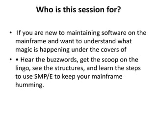 Who is this session for?
• If you are new to maintaining software on the
mainframe and want to understand what
magic is happening under the covers of
• • Hear the buzzwords, get the scoop on the
lingo, see the structures, and learn the steps
to use SMP/E to keep your mainframe
humming.
 