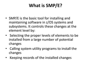What is SMP/E?
• SMP/E is the basic tool for installing and
maintaining software in z/OS systems and
subsystems. It controls these changes at the
element level by:
• Selecting the proper levels of elements to be
installed from a large number of potential
changes
• Calling system utility programs to install the
changes
• Keeping records of the installed changes
 