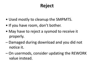 Reject
• Used mostly to cleanup the SMPMTS.
• If you have room, don’t bother.
• May have to reject a sysmod to receive it
properly.
– Damaged during download and you did not
notice it.
– On usermods, consider updating the REWORK
value instead.
 