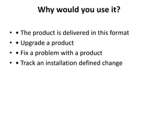 Why would you use it?
• • The product is delivered in this format
• • Upgrade a product
• • Fix a problem with a product
• • Track an installation defined change
 