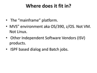 Where does it fit in?
• The “mainframe” platform.
• MVS” environment aka OS/390, z/OS. Not VM.
Not Linux.
• Other Independent Software Vendors (ISV)
products.
• ISPF based dialog and Batch jobs.
 