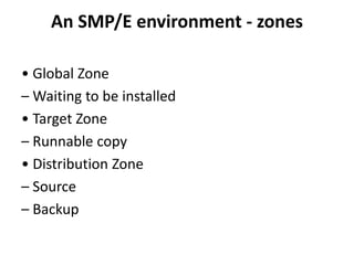 An SMP/E environment - zones
• Global Zone
– Waiting to be installed
• Target Zone
– Runnable copy
• Distribution Zone
– Source
– Backup
 