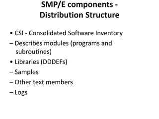 SMP/E components -
Distribution Structure
• CSI - Consolidated Software Inventory
– Describes modules (programs and
subroutines)
• Libraries (DDDEFs)
– Samples
– Other text members
– Logs
 
