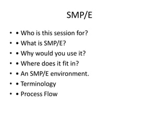 SMP/E
• • Who is this session for?
• • What is SMP/E?
• • Why would you use it?
• • Where does it fit in?
• • An SMP/E environment.
• • Terminology
• • Process Flow
 