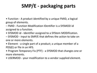 SMP/E - packaging parts
• Function - A product identified by a unique FMID, a logical
group of elements.
– FMID - Function Modification IDentifier is a SYSMOD id
assigned to a function.
• SYSMOD id - Identifier assigned to a SYStem MODification.
– SYSMOD - input to SMP/E that defines the action to take on
one or more elements.
• Element - a single part of a product; a unique member of a
PDS(E) or file in an HFS.
• Program Temporary Fix (PTF) - a SYSMOD that changes one or
more elements.
• USERMOD - your modification to a vendor supplied element.
 