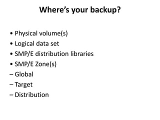 Where’s your backup?
• Physical volume(s)
• Logical data set
• SMP/E distribution libraries
• SMP/E Zone(s)
– Global
– Target
– Distribution
 