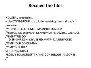 Receive the files
• GLOBAL processing.
– Use ZONEGROUP to exclude receiving items already
processed.
//STEP001 EXEC PGM=GIMSMP,REGION=6M
//SMPCSI DD DISP=SHR,DSN=IBMSMPE.OS210.GLOBAL.CSI
//SMPPTFIN DD
DISP=SHR,DSN=MYUSERID.MPTF4414.UNPACKED
//SMPHOLD DD DUMMY
//SMPCNTL DD *
SET BDY(GLOBAL) .
RECEIVE SOURCEID(FTPHANG) ZONEGROUP(ALLZONES).
/*
 