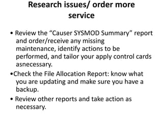 Research issues/ order more
service
• Review the “Causer SYSMOD Summary” report
and order/receive any missing
maintenance, identify actions to be
performed, and tailor your apply control cards
asnecessary.
•Check the File Allocation Report: know what
you are updating and make sure you have a
backup.
• Review other reports and take action as
necessary.
 