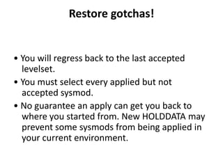 Restore gotchas!
• You will regress back to the last accepted
levelset.
• You must select every applied but not
accepted sysmod.
• No guarantee an apply can get you back to
where you started from. New HOLDDATA may
prevent some sysmods from being applied in
your current environment.
 