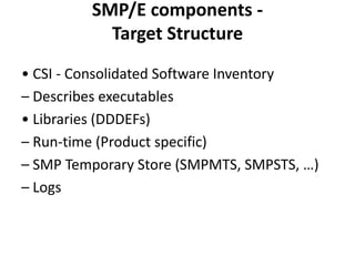 SMP/E components -
Target Structure
• CSI - Consolidated Software Inventory
– Describes executables
• Libraries (DDDEFs)
– Run-time (Product specific)
– SMP Temporary Store (SMPMTS, SMPSTS, …)
– Logs
 