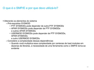 12
O que é o SMP/E e por que devo utilizá-lo?
 Alterando os elementos do sistema
– Pré-requisitos SYSMOD
• PTF SYSMODs pode depender de outra PTF SYSMODs
• APAR SYSMODs pode depender de PTF SYSMODs
e outros APAR SYSMODs
• USERMOD SYSMODs pode depender de PTF SYSMODs,
APAR SYSMODs
e outro USERMOD SYSMODs
– Considere a complexidade dessas dependências
• Quando você multiplica essa complexidade por centenas de load modules em
dezenas de libraries, a necessidade de uma ferramenta como o SMP/E torna-se
evidente
 