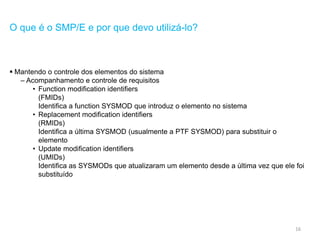 16
O que é o SMP/E e por que devo utilizá-lo?
 Mantendo o controle dos elementos do sistema
– Acompanhamento e controle de requisitos
• Function modification identifiers
(FMIDs)
Identifica a function SYSMOD que introduz o elemento no sistema
• Replacement modification identifiers
(RMIDs)
Identifica a última SYSMOD (usualmente a PTF SYSMOD) para substituir o
elemento
• Update modification identifiers
(UMIDs)
Identifica as SYSMODs que atualizaram um elemento desde a última vez que ele foi
substituído
 
