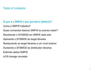 2
Table of contents
O que é o SMP/E e por que devo utilizá-lo?
Como o SMP/E trabalha?
Quais comandos básicos SMP/E eu preciso saber?
Recebendo o SYSMOD em SMP/E data sets
Aplicando o SYSMOD às target libraries
Restaurando as target libraries a um nível anterior
Aceitando o SYSMOD às distribution libraries
Exibindo dados SMP/E
z/OS storage concepts
 