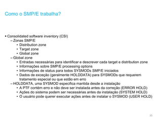 20
Como o SMP/E trabalha?
 Consolidated software inventory (CSI)
– Zonas SMP/E
• Distribution zone
• Target zone
• Global zone
– Global zone
• Entradas necessárias para identificar e descrever cada target e distribution zone
• Informações sobre SMP/E processing options
• Informações de status para todos SYSMODs SMP/E iniciados
• Dados de exceção (geralmente HOLDDATA) para SYSMODs que requerem
tratamento especial ou que estão em erro
– HOLDDATA, uma SYSMOD especifica mantida desde a instalação
• A PTF contém erro e não deve ser instalada antes da correção (ERROR HOLD)
• Ações do sistema podem ser necessárias antes da instalação (SYSTEM HOLD)
• O usuário pode querer executar ações antes de instalar o SYSMOD (USER HOLD)
 