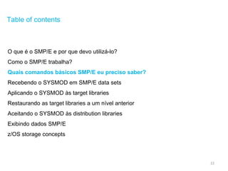 22
Table of contents
O que é o SMP/E e por que devo utilizá-lo?
Como o SMP/E trabalha?
Quais comandos básicos SMP/E eu preciso saber?
Recebendo o SYSMOD em SMP/E data sets
Aplicando o SYSMOD às target libraries
Restaurando as target libraries a um nível anterior
Aceitando o SYSMOD às distribution libraries
Exibindo dados SMP/E
z/OS storage concepts
 