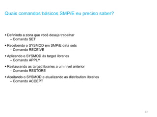 23
Quais comandos básicos SMP/E eu preciso saber?
 Definindo a zona que você deseja trabalhar
– Comando SET
 Recebendo o SYSMOD em SMP/E data sets
– Comando RECEIVE
 Aplicando o SYSMOD às target libraries
– Comando APPLY
 Restaurando as target libraries a um nível anterior
– Comando RESTORE
 Aceitando o SYSMOD e atualizando as distribution libraries
– Comando ACCEPT
 