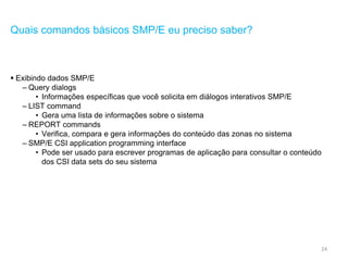 24
Quais comandos básicos SMP/E eu preciso saber?
 Exibindo dados SMP/E
– Query dialogs
• Informações específicas que você solicita em diálogos interativos SMP/E
– LIST command
• Gera uma lista de informações sobre o sistema
– REPORT commands
• Verifica, compara e gera informações do conteúdo das zonas no sistema
– SMP/E CSI application programming interface
• Pode ser usado para escrever programas de aplicação para consultar o conteúdo
dos CSI data sets do seu sistema
 