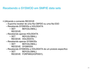 30
Recebendo o SYSMOD em SMP/E data sets
 Utilizando o comando RECEIVE
– Suponha receber de uma fita CBPDO ou uma fita ESO
– Recebendo SYSMODs e HOLDDATA
• SET BDY(GLOBAL).
RECEIVE.
– Recebendo apenas HOLDDATA
• SET BDY(GLOBAL).
RECEIVE HOLDDATA.
– Recebendo apenas SYSMODs
• SET BDY(GLOBAL).
RECEIVE SYSMODS.
– Recebendo SYSMODs e HOLDDATA de um produto específico
• SET BDY(GLOBAL).
RECEIVE FORFMID(HOP0001).
 
